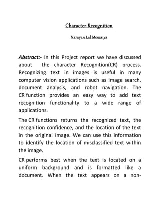 Character Recognition
Narayan Lal Menariya
Abstract:- In this Project report we have discussed
about the character Recognition(CR) process.
Recognizing text in images is useful in many
computer vision applications such as image search,
document analysis, and robot navigation. The
CR function provides an easy way to add text
recognition functionality to a wide range of
applications.
The CR functions returns the recognized text, the
recognition confidence, and the location of the text
in the original image. We can use this information
to identify the location of misclassified text within
the image.
CR performs best when the text is located on a
uniform background and is formatted like a
document. When the text appears on a non-
 