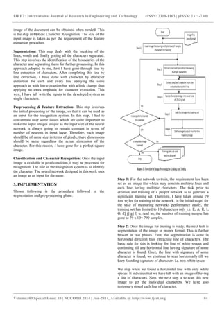 IJRET: International Journal of Research in Engineering and Technology eISSN: 2319-1163 | pISSN: 2321-7308 
_______________________________________________________________________________________ 
Volume: 03 Special Issue: 10 | NCCOTII 2014 | Jun-2014, Available @ http://www.ijret.org 84 
image of the document can be obtained when needed. This is the step in Optical Character Recognition. The size of the input image is taken as per the requirement of the feature extraction procedure. Segmentation: This step deals with the breaking of the lines, words and finally getting all the characters separated. This step involves the identification of the boundaries of the character and separating them for further processing. In this approach adopted by me, first I have gone through line by line extraction of characters. After completing this line by line extraction, I have done with character by character extraction for each and every line applying the same approach as with line extraction but with a little change thus applying no extra emphasis for character extraction. This way, I have left with the inputs to the developed system as single characters. Preprocessing & Feature Extraction: This step involves the initial processing of the image, so that it can be used as an input for the recognition system. In this step, I had to concentrate over some issues which are quite important to make the input images unique as the input size of the neural network is always going to remain constant in terms of number of neurons in input layer. Therefore, each image should be of same size in terms of pixels, there dimensions should be same regardless the actual dimension of the character. For this reason, I have gone for a perfect square image. Classification and Character Recognition: Once the input image is available in good condition, it may be processed for recognition. The role of the recognition system is to identify the character. The neural network designed in this work uses an image as an input for the same. 3. IMPLEMENTATION Shown following is the procedure followed in the segmentation and pre-processing phase. 
Step 1: For the network to train, the requirement has been set as an image file which may consists multiple lines and each line having multiple characters. The task prior to creation and training of a proper network is to generate a significant training set. Therefore, I have taken around 79 font styles for training of the network. In the initial stage, for the sake of measuring networks performance easily, the training set has limited to 10 characters only i.e. E, A, R, I, O, d] j] g] l] u. And so, the number of training sample has gone to 79 x 10= 790 samples. Step 2: Once the image for training is ready, the next task is segmentation of the image in proper format. This is further broken in two phases. First, the segmentation is done in horizontal direction thus extracting line of characters. The basic rule for this is looking for line of white spaces and continuing till any horizontal line having signature of some character is found. Once, the line with signature of some character is found, we continue to scan horizontally till we keep founding signature of characters i.e. non-white space. We stop when we found a horizontal line with only white spaces. It indicates that we have left with an image of having a line of characters. Now, the next step is to scan this new image to get the individual characters. We have also temporary stored each line of character.  