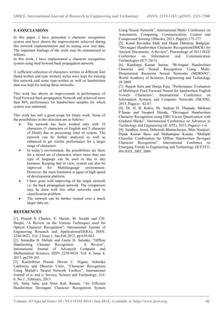 IJRET: International Journal of Research in Engineering and Technology eISSN: 2319-1163 | pISSN: 2321-7308 
_______________________________________________________________________________________ 
Volume: 03 Special Issue: 10 | NCCOTII 2014 | Jun-2014, Available @ http://www.ijret.org 86 
5. CONCLUSIONS In this paper, I have presented a character recognition system and have shown the improvements achieved during this network implementation and its testing over real data. The important findings of the work may be summarized as follows: In this work, I have implemented a character recognition system using feed forward back propagation network. A sufficient collection of characters written in different font (hand written and type written) styles were kept for training this network and some type-written as well as handwritten data was kept for testing these networks. This work has shown an improvement in performance of Feed Forward back-propagation Network and achieved more than 80% performance for handwritten samples for which system was untrained. This work has still a good scope for future work. Some of the possibilities in this direction are as follows: 
 The network has been worked only with 10 characters (5 characters of English and 5 character of Hindi) due to processing limit of system. The network can be further analyzed as well as enhanced to get similar performance for a larger range of characters. 
 In today’s environment, the possibilities are there for a mixed set of characters where more than one type of language can be used in day to day business. Keeping that in view, system can also be improved for Multilanguage environment. However, the main limitation is again of high speed of development platform. 
 I have gone with improving of the single network i.e. the back propagation network. The comparison may be done with few other networks used in classification problem. 
 The network can be further trained over a much larger data set. 
REFERENCES [1]. Pranob K Charles, V. Harish, M. Swathi and CH. Deepti, “A Review on the Various Techniques used for Optical Character Recognition”, International Journal of Engineering Research and Applications(IJERA), ISSN: 2248-9622, Vol. 2 Issue 1, Jan-Feb 2012, pp.659-662. [2]. Sumedha B. Hallale and Geeta D. Salunke, ”Offline Handwriting Charater Recognition : A Review”, International Journal of Advanced Computer and Mathematical Sciences, ISSN 2230-9624, Vol. 4, Issue 4, 2013, pp250-265. [3]. Kauleshwar Prasad, Devrat C. Nigam, Ashmika Lakhotiya and Dheeren Umre, “Character Recognition Using Matlab’s Neural Network Toolbox”, International Journal of u- and e- Service, Science and Technology, Vol. 6, No.1 , February, 2013. 
[4]. Neha Sahu and Nitin Kali Raman, “An Efficient Handwritten Devnagari Character Recognition System Using Neural Network”, International Multi- Conference on Automation, Computing, Communication, Control and Compressed Sensing (iMac4s), 2013, Page(s):173-177. 
[5]. Kunal Ravindra Shah and Dipak Dattatray Badgujar, ”Devnagari Handwritten Character Recognition(DHCR) for Ancient Documents: A Review”, Proceedings of 2013 IEEE Conference on Information and Communication Technologies (ICT 2013). [6]. Kandarpa Kumar Sarma, “Bi-lingual Handwritten Character and Neural Recognition Using Multi- Dimensional Recurrent Neural Networks (MDRNN)”, World Academy of Sciences, Engineering and Technology 28 2009. [7]. Rajesh Soni and Durga Puja, “Performance Evaluation of Multilayer Feed Forward Neural for handwritten English Vowels Characters”, International Conference on Information Systems and Computer Networks (ISCON), 2013, Page(s) : 82-87. [8]. Dr. H. B. Kekre, Dr. Sudeep D. Thepade, Shrikant P.Sanas and Swapnil Shinde, “Devnagari Handwritten Character Recognition using LBG Vector Quantization with Gradient Masks”, International Conference on Advances in Technology and Engineering (ICATE), 2013, Page(s):-1-4. [9]. Sandhya Arora, Debotosh Bhattacharjee, Mita Nasipuri, Dipak Kumar Basu and Mahantapas Kundu, “Multiple Classifier Combination for Offline Handwritten Devngari Character Recognition”, International Confrence on Emerging Trends in Engineering and Technology (ICETET- 09) IEEE, DEC 2009. 
