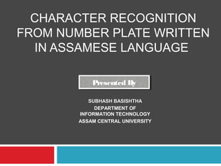 CHARACTER RECOGNITION
FROM NUMBER PLATE WRITTEN
IN ASSAMESE LANGUAGE
Presented ByPresented By
SUBHASH BASISHTHA
DEPARTMENT OF
INFORMATION TECHNOLOGY
ASSAM CENTRAL UNIVERSITY
 