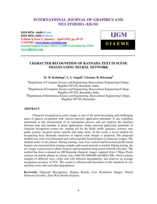 International Journal of Graphics and Multimedia (IJGM), ISSN 0976 – 6448(Print),
ISSN 0976 – 6456(Online) Volume 4, Issue 1, January - April 2013, © IAEME
9
CHARACTER RECOGNITION OF KANNADA TEXT IN SCENE
IMAGES USING NEURAL NETWORK
M. M. Kodabagi1
, S. A. Angadi2
, Chetana. R. Shivanagi3
1
Department of Computer Science and Engineering, Basaveshwar Engineering College,
Bagalkot-587102, Karnataka, India,
2
Department of Computer Science and Engineering, Basaveshwar Engineering College,
Bagalkot-587102, Karnataka, India
3
Department of Information Science and Engineering, Basaveshwar Engineering College,
Bagalkot-587102, Karnataka
ABSTRACT
Character recognition in scene images is one of the most fascinating and challenging
areas of pattern recognition with various practical application potentials. It can contribute
immensely to the advancement of an automation process and can improve the interface
between man and machine in many applications. Some practical application potentials of
character recognition system are: reading aid for the blind, traffic guidance systems, tour
guide systems, location aware systems and many more. In this work, a novel method for
recognizing basic Kannada characters in natural scene images is proposed. The proposed
method uses zone wise horizontal and vertical profile based features of character images. The
method works in two phases. During training, zone wise vertical and horizontal profile based
features are extracted from training samples and neural network is trained. During testing, the
test image is processed to obtain features and recognized using neural network classifier. The
method has been evaluated on 490 Kannada character images captured from 2 Mega Pixels
cameras on mobile phones at various sizes 240x320, 600x800 and 900x1200, which contains
samples of different sizes, styles and with different degradations, and achieves an average
recognition accuracy of 92%. The system is efficient and insensitive to the variations in size
and font, noise, blur and other degradations.
Keywords: Character Recognition, Display Boards, Low Resolution Images, Neural
Network Classifier, Zone Wise Profile Features.
INTERNATIONAL JOURNAL OF GRAPHICS AND
MULTIMEDIA (IJGM)
ISSN 0976 - 6448 (Print)
ISSN 0976 -6456 (Online)
Volume 4, Issue 1, January - April 2013, pp. 09-19
© IAEME: www.iaeme.com/ijgm.asp
Journal Impact Factor (2013): 4.1089 (Calculated by GISI)
www.jifactor.com
IJGM
© I A E M E
 