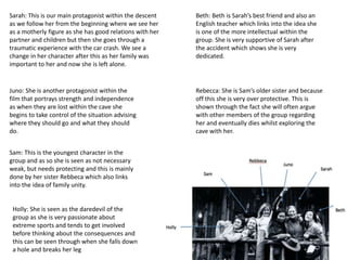 Sarah: This is our main protagonist within the descent
as we follow her from the beginning where we see her
as a motherly figure as she has good relations with her
partner and children but then she goes through a
traumatic experience with the car crash. We see a
change in her character after this as her family was
important to her and now she is left alone.
Beth: Beth is Sarah’s best friend and also an
English teacher which links into the idea she
is one of the more intellectual within the
group. She is very supportive of Sarah after
the accident which shows she is very
dedicated.
Juno: She is another protagonist within the
film that portrays strength and independence
as when they are lost within the cave she
begins to take control of the situation advising
where they should go and what they should
do.
Rebecca: She is Sam’s older sister and because
off this she is very over protective. This is
shown through the fact she will often argue
with other members of the group regarding
her and eventually dies whilst exploring the
cave with her.
Sam: This is the youngest character in the
group and as so she is seen as not necessary
weak, but needs protecting and this is mainly
done by her sister Rebbeca which also links
into the idea of family unity.
Holly: She is seen as the daredevil of the
group as she is very passionate about
extreme sports and tends to get involved
before thinking about the consequences and
this can be seen through when she falls down
a hole and breaks her leg
 