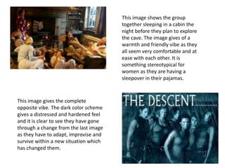 This image shows the group
together sleeping in a cabin the
night before they plan to explore
the cave. The image gives of a
warmth and friendly vibe as they
all seem very comfortable and at
ease with each other. It is
something stereotypical for
women as they are having a
sleepover in their pajamas.
This image gives the complete
opposite vibe. The dark color scheme
gives a distressed and hardened feel
and it is clear to see they have gone
through a change from the last image
as they have to adapt, improvise and
survive within a new situation which
has changed them.
 