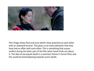 This image shows Paul and Juno within close proximity to each other
with an awkward tension. This gives us an early indication that they
have had an affair with each other. This is something that causes
conflict during the latter part of the film when Sarah finds out about
it. The idea of sex equals death is a common theme in horror films and
this could be foreshadowing towards Juno’s death.
 
