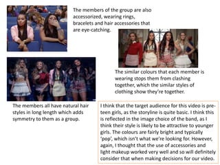 The members of the group are also
accessorized, wearing rings,
bracelets and hair accessories that
are eye-catching.
The members all have natural hair
styles in long length which adds
symmetry to them as a group.
The similar colours that each member is
wearing stops them from clashing
together, which the similar styles of
clothing show they’re together.
I think that the target audience for this video is pre-
teen girls, as the storyline is quite basic. I think this
is reflected in the image choice of the band, as I
think their style is likely to be attractive to younger
girls. The colours are fairly bright and typically
‘pop’, which isn’t what we’re looking for. However,
again, I thought that the use of accessories and
light makeup worked very well and so will definitely
consider that when making decisions for our video.
 
