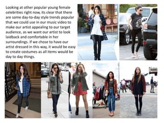 Looking at other popular young female
celebrities right now, its clear that there
are some day-to-day style trends popular
that we could use in our music video to
make our artist appealing to our target
audience, as we want our artist to look
laidback and comfortable in her
surroundings. If we chose to have our
artist dressed in this way, it would be easy
to create costumes as all items would be
day to day things.
 