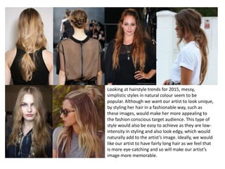 Looking at hairstyle trends for 2015, messy,
simplistic styles in natural colour seem to be
popular. Although we want our artist to look unique,
by styling her hair in a fashionable way, such as
these images, would make her more appealing to
the fashion conscious target audience. This type of
style would also be easy to achieve as they are low-
intensity in styling and also look edgy, which would
naturally add to the artist’s image. Ideally, we would
like our artist to have fairly long hair as we feel that
is more eye-catching and so will make our artist’s
image more memorable.
 