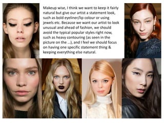 Makeup wise, I think we want to keep it fairly
natural but give our artist a statement look,
such as bold eyeliner/lip colour or using
jewels etc. Because we want our artist to look
unusual and ahead of fashion, we should
avoid the typical popular styles right now,
such as heavy contouring (as seen in the
picture on the …), and I feel we should focus
on having one specific statement thing &
keeping everything else natural.
 