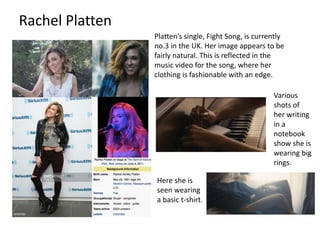 Rachel Platten
Platten’s single, Fight Song, is currently
no.3 in the UK. Her image appears to be
fairly natural. This is reflected in the
music video for the song, where her
clothing is fashionable with an edge.
Various
shots of
her writing
in a
notebook
show she is
wearing big
rings.
Here she is
seen wearing
a basic t-shirt.
 