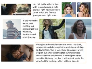 Her hair in the video is shot
with tousled waves, a style
popular right now & seen on
other artists and famous
young women right now.
In the video she
wears basic
clothing but
accessorizes too
with hats,
necklaces and
other jewelry.
Throughout the whole video she wears laid-back,
unsophisticated clothing that is reminiscent of day-
to-day fashion. This is something to consider when
we plan our artist’s clothing for our music video
because I think it works well in making the artist
relatable. Not only this, but it will make it easier for
us to find the clothing, which will be a benefit.
 