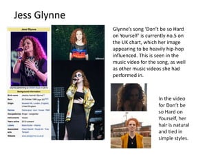 Jess Glynne
Glynne’s song ‘Don’t be so Hard
on Yourself’ is currently no.5 on
the UK chart, which her image
appearing to be heavily hip-hop
influenced. This is seen in the
music video for the song, as well
as other music videos she had
performed in.
In the video
for Don’t be
so Hard on
Yourself, her
hair is natural
and tied in
simple styles.
 