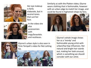 Her eye makeup
is fairly
elaborate, but in
neutral tones
that suit her
face.
Similarly as with the Platten video, Glynne
wears clothing that is fashionable, however
with an urban edge to match her image, and
could be found in highstreet shops by fans.
In the video she
also
accessorizes
with
rings/bracelets
and necklaces.
Glynne’s urban style is also seen in
Tinie Tempah’s video for Not Letting
Go.
Glynne’s whole image shows
her as a ‘trendy’ and
fashionable young artist with
urban/hip-hop influences. Her
natural and bright hair stands
out, making her look unusual,
which is something we should
consider with our artist.
 