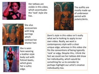 Her tattoos are
visible in this video,
which accentuates
the ‘rock’ style she
has.
The outfits are
mostly made up
of underwear
paired with
jackets/skirts.
She also
accessorizes
with long
earrings
which
contrast her
shorter hair.
She is seen
here wearing
a leather-style
body suit with
fishnet boots,
which gives
her a sultry
edge.
Demi’s style in this video isn’t really
what we’re looking to apply to our
own video. Really, we want a
contemporary style with a clear
unique edge, whereas in this video she
fits the conventions of being typically
‘rock’ or edgy. Despite this, I think the
fact we could see her tattoos did show
her individuality, which would be
something for us to consider to
perhaps highlight our artist’s creative
individuality too.
 