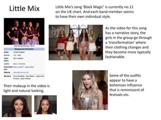 Little Mix Little Mix’s song ‘Black Magic’ is currently no.11
on the UK chart. And each band member seems
to have their own individual style.
As the video for this song
has a narrative story, the
girls in the group go through
a ‘transformation’ where
their clothing changes and
they become more typically
fashionable.
Their makeup in the video is
light and natural looking.
Some of the outfits
appear to have a
bohemian influence
that is reminiscent of
festivals etc.
 