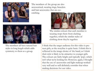 The members of the group are also
accessorized, wearing rings, bracelets
and hair accessories that are eye-
catching.
The members all have natural hair
styles in long length which adds
symmetry to them as a group.
The similar colours that each member is
wearing stops them from clashing
together, which the similar styles of
clothing show they’re together.
I think that the target audience for this video is pre-
teen girls, as the storyline is quite basic. I think this is
reflected in the image choice of the band, as I think
their style is likely to be attractive to younger girls.
The colours are fairly bright and typically ‘pop’, which
isn’t what we’re looking for. However, again, I thought
that the use of accessories and light makeup worked
very well and so will definitely consider that when
making decisions for our video.
 
