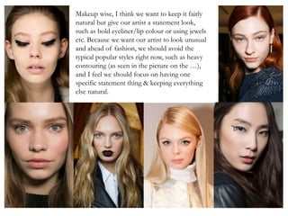 Makeup wise, I think we want to keep it fairly
natural but give our artist a statement look,
such as bold eyeliner/lip colour or using jewels
etc. Because we want our artist to look unusual
and ahead of fashion, we should avoid the
typical popular styles right now, such as heavy
contouring (as seen in the picture on the …),
and I feel we should focus on having one
specific statement thing & keeping everything
else natural.
 