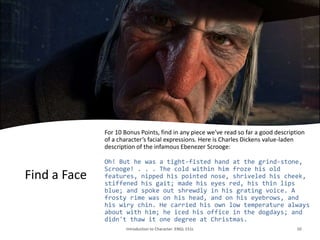 Find a Face
For 10 Bonus Points, find in any piece we’ve read so far a good description
of a character’s facial expressions. Here is Charles Dickens value-laden
description of the infamous Ebenezer Scrooge:
Oh! But he was a tight-fisted hand at the grind-stone,
Scrooge! . . . The cold within him froze his old
features, nipped his pointed nose, shriveled his cheek,
stiffened his gait; made his eyes red, his thin lips
blue; and spoke out shrewdly in his grating voice. A
frosty rime was on his head, and on his eyebrows, and
his wiry chin. He carried his own low temperature always
about with him; he iced his office in the dogdays; and
didn't thaw it one degree at Christmas.
Introduction to Character. ENGL 151L 10
 