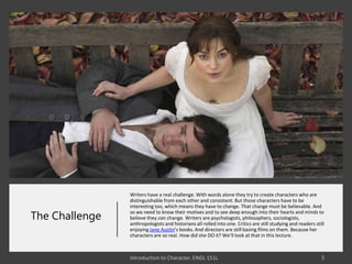 The Challenge
Writers have a real challenge. With words alone they try to create characters who are
distinguishable from each other and consistent. But those characters have to be
interesting too, which means they have to change. That change must be believable. And
so we need to know their motives and to see deep enough into their hearts and minds to
believe they can change. Writers are psychologists, philosophers, sociologists,
anthropologists and historians all rolled into one. Critics are still studying and readers still
enjoying Jane Austin’s books. And directors are still basing films on them. Because her
characters are so real. How did she DO it? We’ll look at that in this lecture.
 