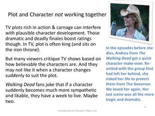 Plot and Character not working together
TV plots rich in action & carnage can interfere
with plausible character development. Those
dramatic and deadly finales boost ratings
though. In TV, plot is often king (and sits on
the iron throne).
But many viewers critique TV shows based on
how believable the characters are. And they
may not like it when a character changes
suddenly to suit the plot.
Walking Dead fans joke that if a character
suddenly becomes much more sympathetic
and likable, they have a week to live. Maybe
two.
Introduction to Character. ENGL 151L
4
In the episodes before she
dies, Andrea from The
Walking Dead got a quick
character make-over. Re-
united with the group that
had left her behind, she
risked her life to protect
them from The Governor.
We loved her again. Her
last scene was all the more
tragic and dramatic.
 