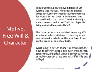 Motive,
Free Will &
Character
Fans of Breaking Bad enjoyed debating Mr.
White’s true motives. He turned to dealing
drugs because he wanted to leave something
for his family. But does he continue in the
criminal life for that reason? Or does he enjoy
the excitement and power? Did the diagnosis
bring out a hidden part of him?
That’s part of what makes him interesting. We
wonder who he is at his core – a caring father
and husband or a bold battler who loves living
on the edge? Or somehow both.
What makes a person change, or resist change?
How do different people deal with crisis, threat,
opportunity and gifts? Do we discover ourselves
or make ourselves as we deal with life’s hills and
valleys?
Introduction to Character. ENGL 151L 6
 