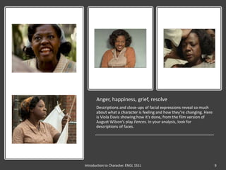 Anger, happiness, grief, resolve
Descriptions and close-ups of facial expressions reveal so much
about what a character is feeling and how they’re changing. Here
is Viola Davis showing how it’s done, from the film version of
August Wilson’s play Fences. In your analysis, look for
descriptions of faces.
Introduction to Character. ENGL 151L 9
 