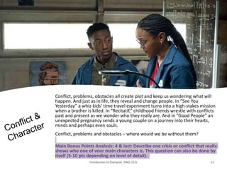 Conflict, problems, obstacles all create plot and keep us wondering what will
happen. And just as in life, they reveal and change people. In “See You
Yesterday” a whiz-kids’ time travel experiment turns into a high-stakes mission
when a brother is killed. In “Recitatif,” childhood friends wrestle with conflicts
past and present as we wonder who they really are. And in “Good People” an
unexpected pregnancy sends a young couple on a journey into their hearts,
minds and perhaps even souls.
Conflict, problems and obstacles – where would we be without them?
Main Bonus Points Analysis: 4 & last: Describe one crisis or conflict that really
shows who one of your main characters is. This question can also be done by
itself (5-10 pts depending on level of detail).
Introduction to Character. ENGL 151L 11
 