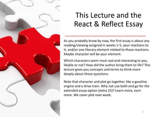 This Lecture and the
React & Reflect Essay
As you probably know by now, the first essay is about any
reading/viewing assigned in weeks 1-5, your reactions to
it, and/or one literary element related to those reactions.
Maybe character will be your element.
Which characters seem most real and interesting to you,
likable or not? How did the author bring them to life? This
lecture gives you concepts and terms to think more
deeply about those questions.
Note that character and plot go together, like a gasoline
engine and a drive train. Why not use both and go for the
extended essay option (extra 25)? Learn more, earn
more. We cover plot next week.
2
 