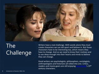 The
Challenge
Writers have a real challenge. With words alone they must
create characters we can tell apart and believe in. But those
characters have to be interesting too, which means they
have to change. And so we need to know their motives and
to see deep enough into their hearts and minds to believe
they can change.
Good writers are psychologists, philosophers, sociologists,
anthropologists and historians all rolled into one. Critics,
readers and movie-goers are still enjoying Jane Austin’s 19th
century characters.
Introduction to Character. ENGL 151L
3
 