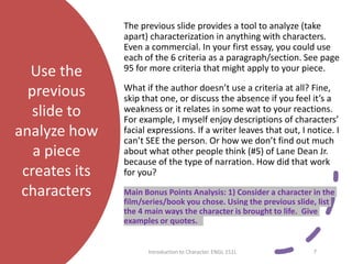 Use the
previous
slide to
analyze how
a piece
creates its
characters
The previous slide provides a tool to analyze (take
apart) characterization in anything with characters.
Even a commercial. In your first essay, you could use
each of the 6 criteria as a paragraph/section. See page
95 for more criteria that might apply to your piece.
What if the author doesn’t use a criteria at all? Fine,
skip that one, or discuss the absence if you feel it’s a
weakness or it relates in some wat to your reactions.
For example, I myself enjoy descriptions of characters’
facial expressions. If a writer leaves that out, I notice. I
can’t SEE the person. Or how we don’t find out much
about what other people think (#5) of Lane Dean Jr.
because of the type of narration. How did that work
for you?
Main Bonus Points Analysis: 1) Consider a character in the
film/series/book you chose. Using the previous slide, list
the 4 main ways the character is brought to life. Give
examples or quotes.
Introduction to Character. ENGL 151L 7
 