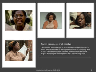 Anger, happiness, grief, resolve
Descriptions and close-ups of facial expressions reveal so much
about what a character is feeling and how they’re changing. Here
is Viola Davis showing how it’s done, from the film version of
August Wilson’s play Fences (which we’ll be watching soon.)
Introduction to Character. ENGL 151L 8
 