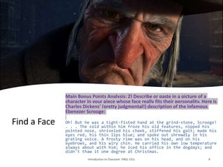 Find a Face
Main Bonus Points Analysis: 2) Describe or paste in a picture of a
character in your piece whose face really fits their personality. Here is
Charles Dickens’ (pretty judgmental!) description of the infamous
Ebenezer Scrooge:
Oh! But he was a tight-fisted hand at the grind-stone, Scrooge!
. . . The cold within him froze his old features, nipped his
pointed nose, shriveled his cheek, stiffened his gait; made his
eyes red, his thin lips blue; and spoke out shrewdly in his
grating voice. A frosty rime was on his head, and on his
eyebrows, and his wiry chin. He carried his own low temperature
always about with him; he iced his office in the dogdays; and
didn't thaw it one degree at Christmas.
Introduction to Character. ENGL 151L 9
 