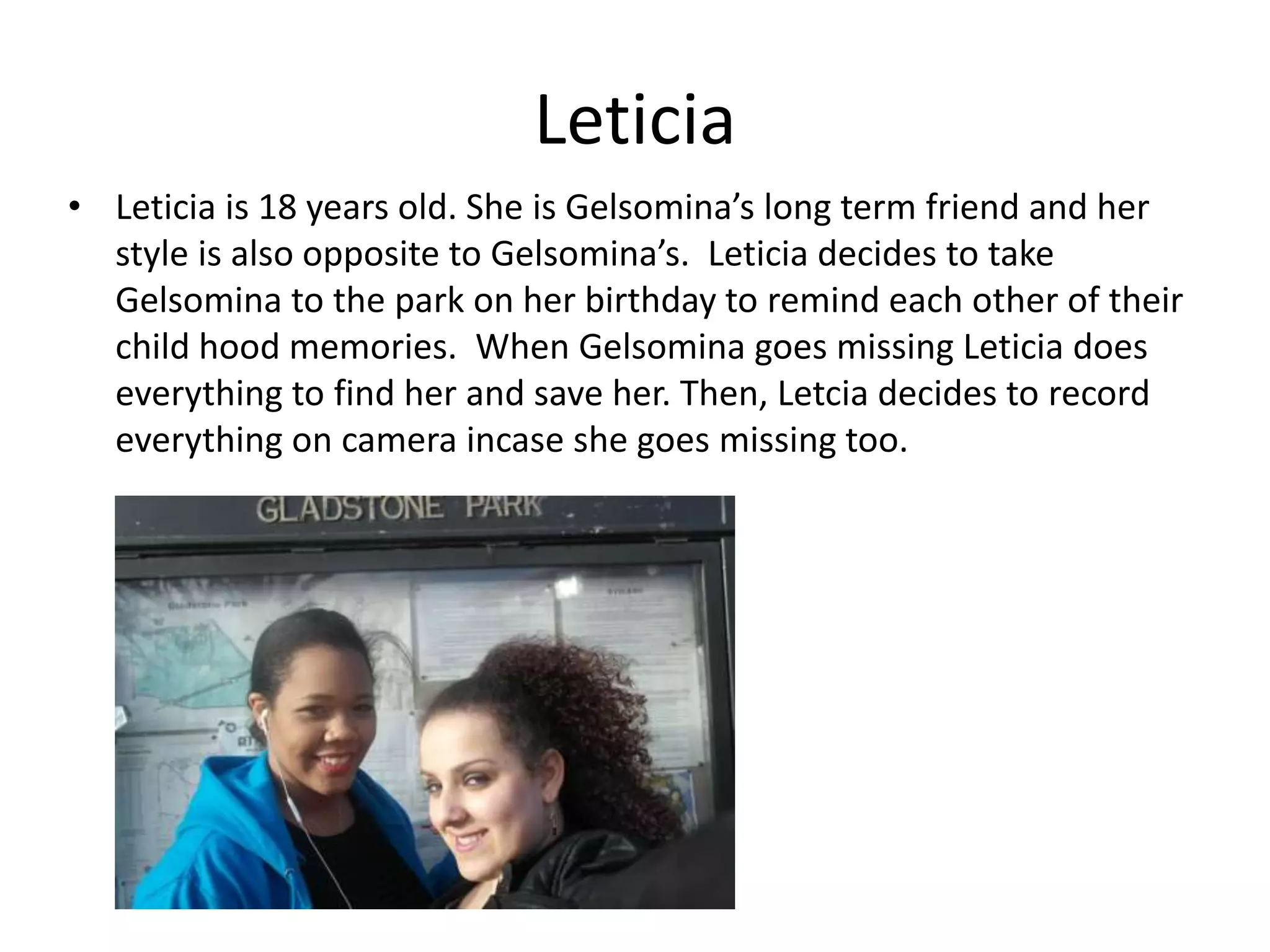 Leticia
• Leticia is 18 years old. She is Gelsomina’s long term friend and her
style is also opposite to Gelsomina’s. Leticia decides to take
Gelsomina to the park on her birthday to remind each other of their
child hood memories. When Gelsomina goes missing Leticia does
everything to find her and save her. Then, Letcia decides to record
everything on camera incase she goes missing too.