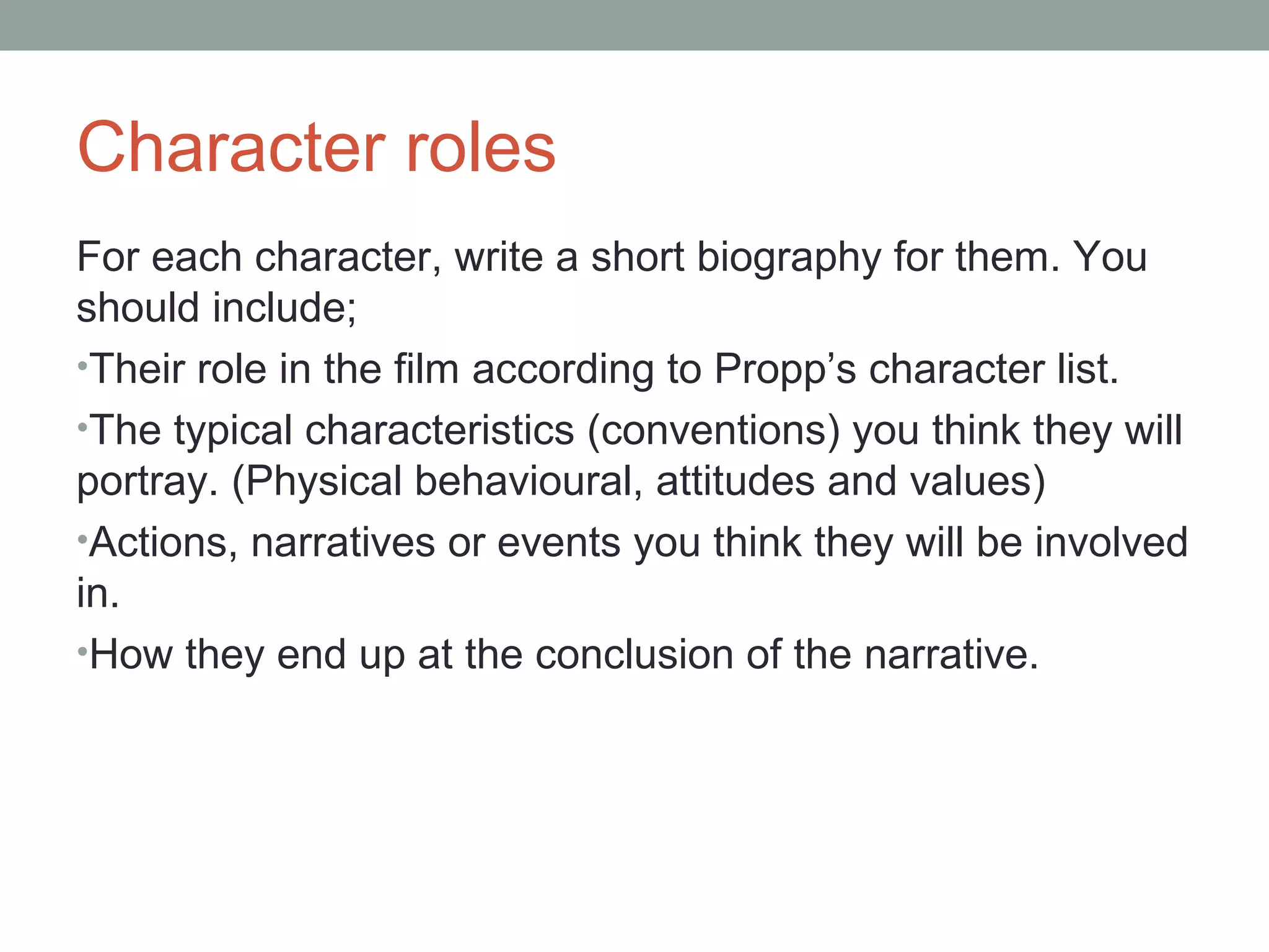 Character roles
For each character, write a short biography for them. You
should include;
•Their role in the film according to Propp’s character list.
•The typical characteristics (conventions) you think they will
portray. (Physical behavioural, attitudes and values)
•Actions, narratives or events you think they will be involved
in.
•How they end up at the conclusion of the narrative.