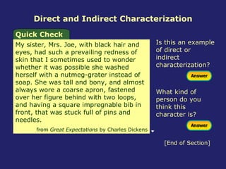 Direct and Indirect Characterization Quick Check My sister, Mrs. Joe, with black hair and eyes, had such a prevailing redness of skin that I sometimes used to wonder whether it was possible she washed herself with a nutmeg-grater instead of soap. She was tall and bony, and almost always wore a coarse apron, fastened over her figure behind with two loops, and having a square impregnable bib in front, that was stuck full of pins and needles.  from  Great Expectations  by Charles Dickens Is this an example of direct or indirect characterization? What kind of person do you think this character is? [End of Section] 