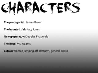 The protagonist: James Brown

The haunted girl: Katy Jones

Newspaper guy: Douglas Fitzgerald

The Boss: Mr. Adams

Extras: Woman jumping off platform, general public
 