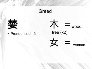 Greed


婪                        木 = wood,

    Pronounced: lán           tree (x2)

                         女 =              woman
 