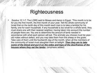 Righteousness

     Exodus 12:1-7: The LORD said to Moses and Aaron in Egypt, “This month is to be
    for you the first month, the first month of your year. Tell the whole community of
    Israel that on the tenth day of this month each man is to take a lamb[a] for his
    family, one for each household. If any household is too small for a whole lamb, they
    must share one with their nearest neighbor, having taken into account the number
    of people there are. You are to determine the amount of lamb needed in
    accordance with what each person will eat. The animals you choose must be year-
    old males without defect, and you may take them from the sheep or the goats.
    Take care of them until the fourteenth day of the month, when all the members of
    the community of Israel must slaughter them at twilight. Then they are to take
    some of the blood and put it on the sides and tops of the doorframes of the
    houses where they eat the lambs. (emphasis added)
 