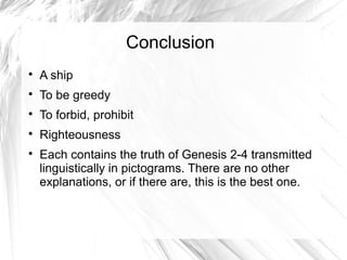 Conclusion

    A ship

    To be greedy

    To forbid, prohibit

    Righteousness

    Each contains the truth of Genesis 2-4 transmitted
    linguistically in pictograms. There are no other
    explanations, or if there are, this is the best one.
 