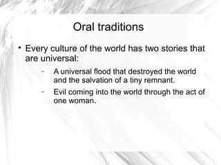 Oral traditions

    Every culture of the world has two stories that
    are universal:
        −   A universal flood that destroyed the world
            and the salvation of a tiny remnant.
        −   Evil coming into the world through the act of
            one woman.
 