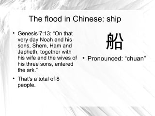 The flood in Chinese: ship


                                         船

    Genesis 7:13: “On that
    very day Noah and his
    sons, Shem, Ham and
    Japheth, together with
    his wife and the wives of   
                                    Pronounced: “chuan”
    his three sons, entered
    the ark.”

    That's a total of 8
    people.
 
