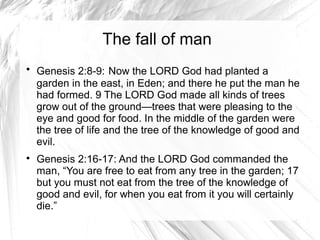 The fall of man

    Genesis 2:8-9: Now the LORD God had planted a
    garden in the east, in Eden; and there he put the man he
    had formed. 9 The LORD God made all kinds of trees
    grow out of the ground—trees that were pleasing to the
    eye and good for food. In the middle of the garden were
    the tree of life and the tree of the knowledge of good and
    evil.

    Genesis 2:16-17: And the LORD God commanded the
    man, “You are free to eat from any tree in the garden; 17
    but you must not eat from the tree of the knowledge of
    good and evil, for when you eat from it you will certainly
    die.”
 