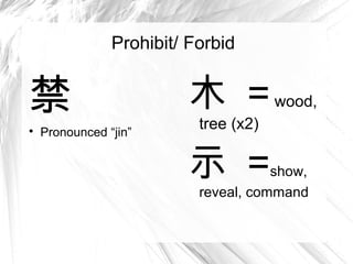 Prohibit/ Forbid


禁                        木 = wood,
                           tree (x2)

    Pronounced “jin”


                         示 =          show,
                           reveal, command
 