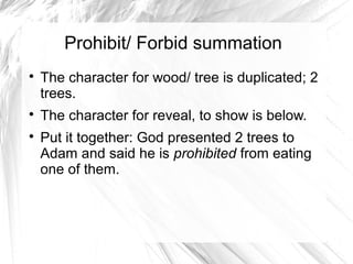 Prohibit/ Forbid summation

    The character for wood/ tree is duplicated; 2
    trees.

    The character for reveal, to show is below.

    Put it together: God presented 2 trees to
    Adam and said he is prohibited from eating
    one of them.
 