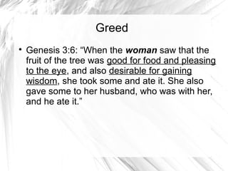 Greed

    Genesis 3:6: “When the woman saw that the
    fruit of the tree was good for food and pleasing
    to the eye, and also desirable for gaining
    wisdom, she took some and ate it. She also
    gave some to her husband, who was with her,
    and he ate it.”
 