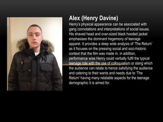 Alex (Henry Davine)
Henry’s physical appearance can be associated with
gang connotations and interpretations of social issues.
His shaved head and over-sized black hooded jacket
emphasises the dominant hegemony of teenage
apparel. It provides a deep wide analysis of ‘The Return’
as it focuses on the pressing social and soci-historic
context that the film was made in. in addition,
performance wise Henry could verbally fulfil the typical
teenage role with the use of colloquialism or slang which
the audience can relate to hence satisfying the audience
and catering to their wants and needs due to ‘The
Return’ having many relatable aspects for the teenage
demographic it is aimed for.
 