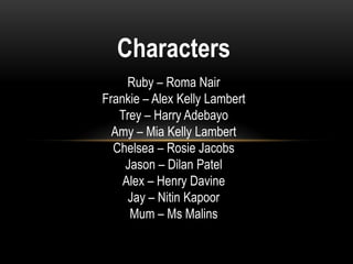 Characters
Ruby – Roma Nair
Frankie – Alex Kelly Lambert
Trey – Harry Adebayo
Amy – Mia Kelly Lambert
Chelsea – Rosie Jacobs
Jason – Dilan Patel
Alex – Henry Davine
Jay – Nitin Kapoor
Mum – Ms Malins
 