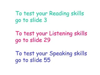 To test your Reading skills 
go to slide 3 
To test your Listening skills 
go to slide 29 
To test your Speaking skills 
go to slide 55 
 