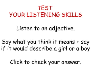 TEST 
YOUR LISTENING SKILLS 
Listen to an adjective. 
Say what you think it means + say 
if it would describe a girl or a boy 
Click to check your answer. 
 