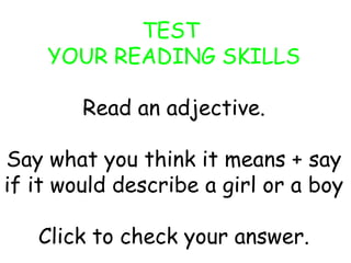 TEST 
YOUR READING SKILLS 
Read an adjective. 
Say what you think it means + say 
if it would describe a girl or a boy 
Click to check your answer. 
 