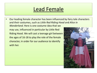 Lead Female
• Our leading female character has been influenced by fairy tale characters
and their costumes, such as Little Red Riding Hood and Alice in
Wonderland. Here is one costume idea that we
may use, influenced in particular by Little Red
Riding Hood. We will cast a teenage girl between
the ages of 16-18 to play the role of the female
character, in order for our audience to identify
with her.